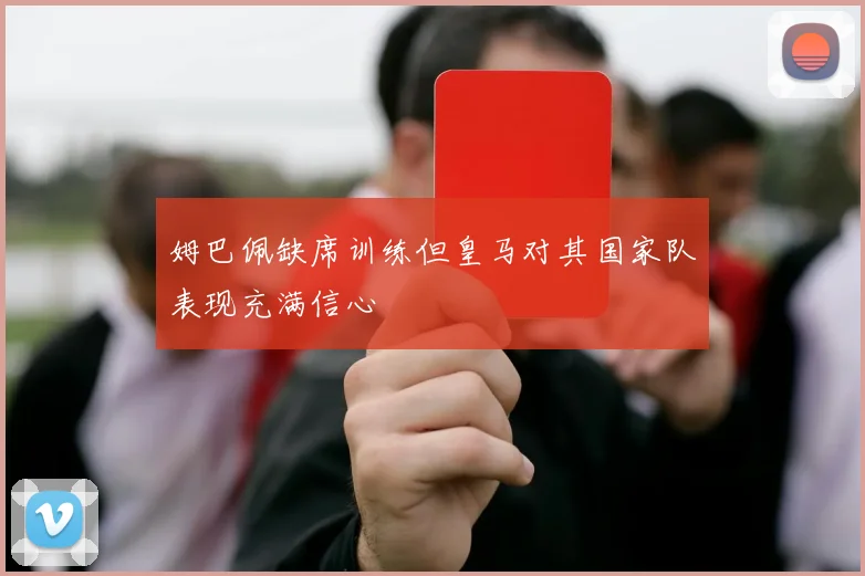 姆巴佩缺席训练但皇马对其国家队表现充满信心
