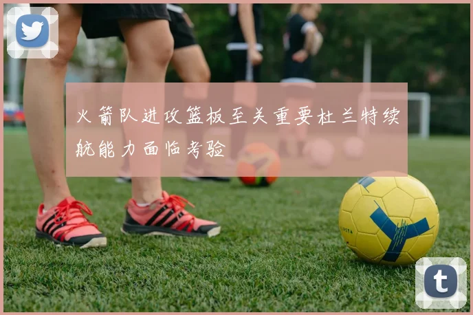 火箭队进攻篮板至关重要杜兰特续航能力面临考验