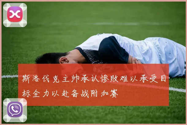 斯洛伐克主帅承认惨败难以承受目标全力以赴备战附加赛