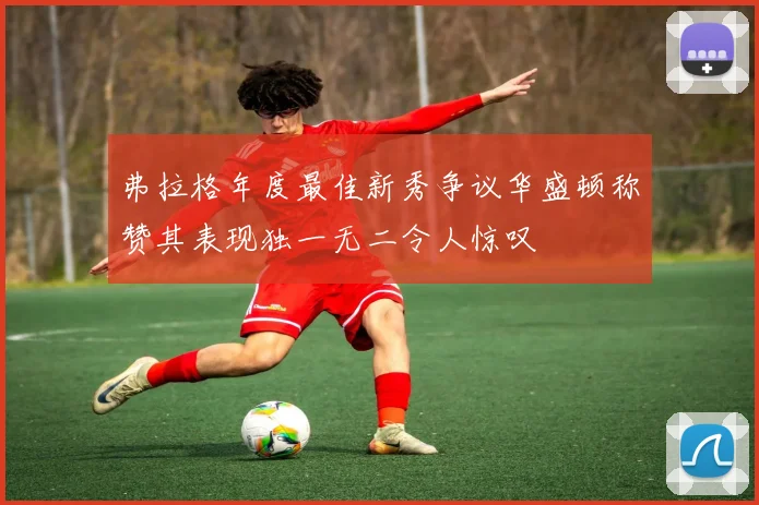 弗拉格年度最佳新秀争议华盛顿称赞其表现独一无二令人惊叹