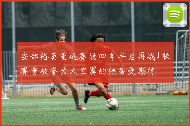 安部裕葵重返赛场四年半后再战J联赛曾被誉为大空翼的他备受期待