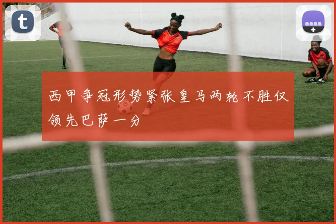 西甲争冠形势紧张皇马两轮不胜仅领先巴萨一分