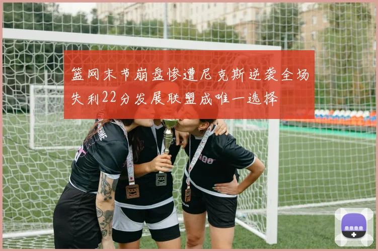 篮网末节崩盘惨遭尼克斯逆袭全场失利22分发展联盟成唯一选择