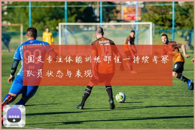 国足专注体能训练邵佳一持续考察队员状态与表现