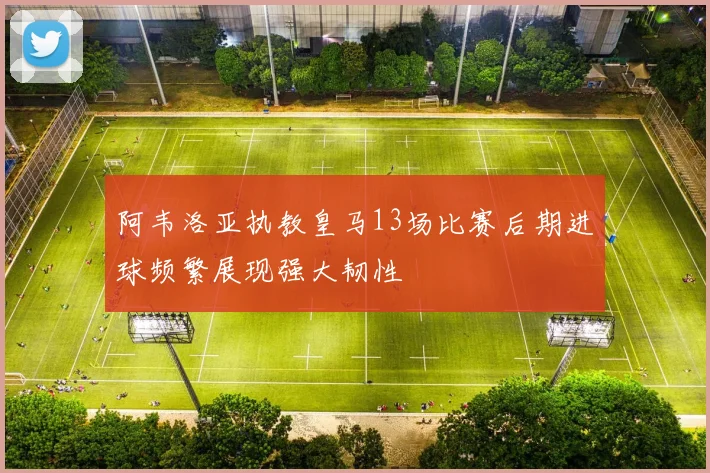 阿韦洛亚执教皇马13场比赛后期进球频繁展现强大韧性