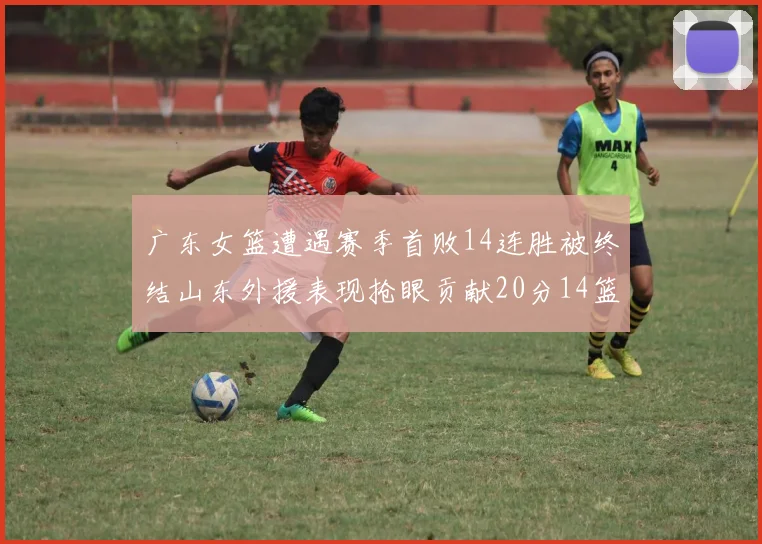 广东女篮遭遇赛季首败14连胜被终结山东外援表现抢眼贡献20分14篮板5助攻