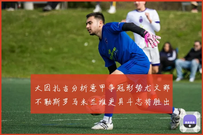 大因扎吉分析意甲争冠形势尤文那不勒斯罗马米兰谁更具斗志将胜出