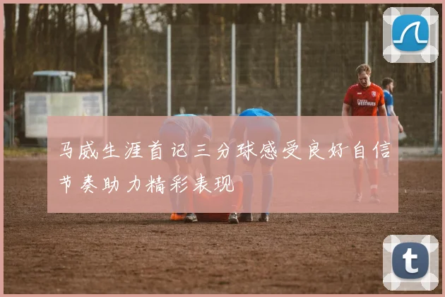 马威生涯首记三分球感受良好自信节奏助力精彩表现