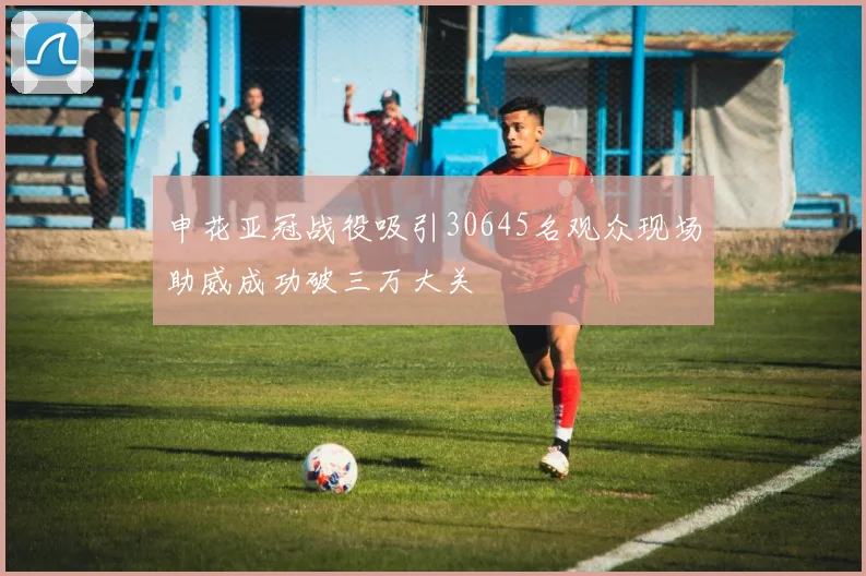 申花亚冠战役吸引30645名观众现场助威成功破三万大关