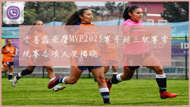 于喜淼荣膺MVP2025赛季超三联赛常规赛各项大奖揭晓