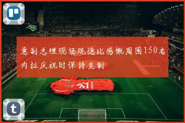 意副总理现场观德比感慨周围150名内拉庆祝时保持克制