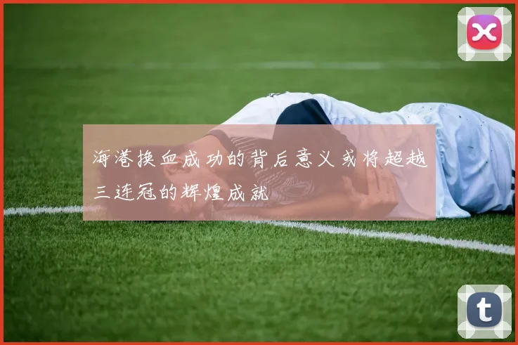 海港换血成功的背后意义或将超越三连冠的辉煌成就