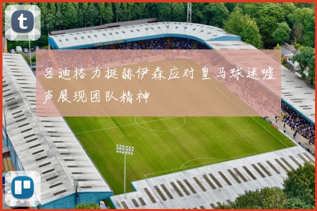 吕迪格力挺赫伊森应对皇马球迷嘘声展现团队精神