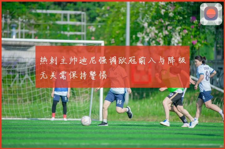 热刺主帅迪尼强调欧冠前八与降级无关需保持警惕
