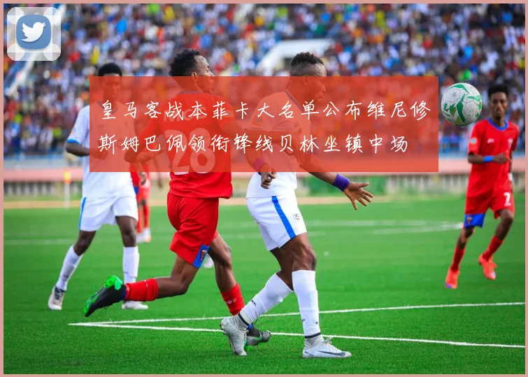 皇马客战本菲卡大名单公布维尼修斯姆巴佩领衔锋线贝林坐镇中场