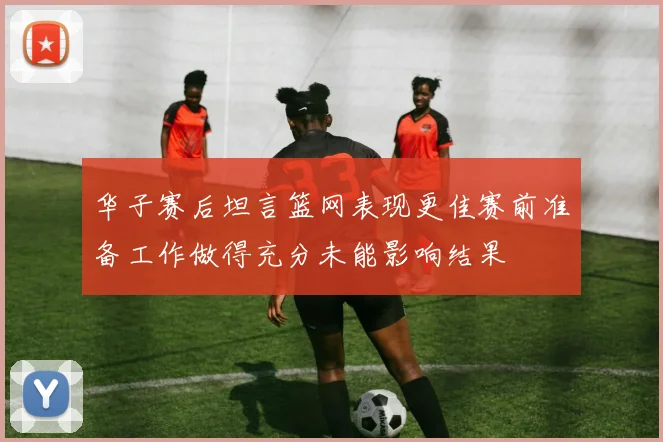 华子赛后坦言篮网表现更佳赛前准备工作做得充分未能影响结果