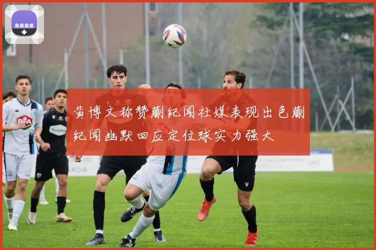 黄博文称赞蒯纪闻社媒表现出色蒯纪闻幽默回应定位球实力强大