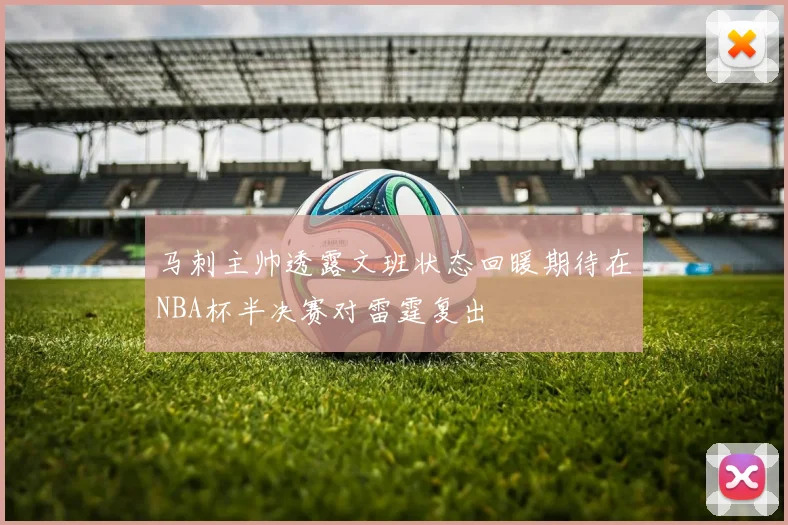 马刺主帅透露文班状态回暖期待在NBA杯半决赛对雷霆复出