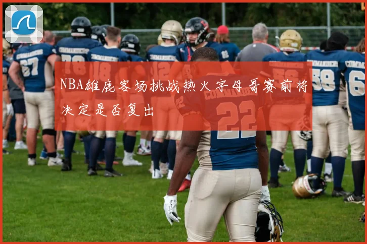NBA雄鹿客场挑战热火字母哥赛前将决定是否复出
