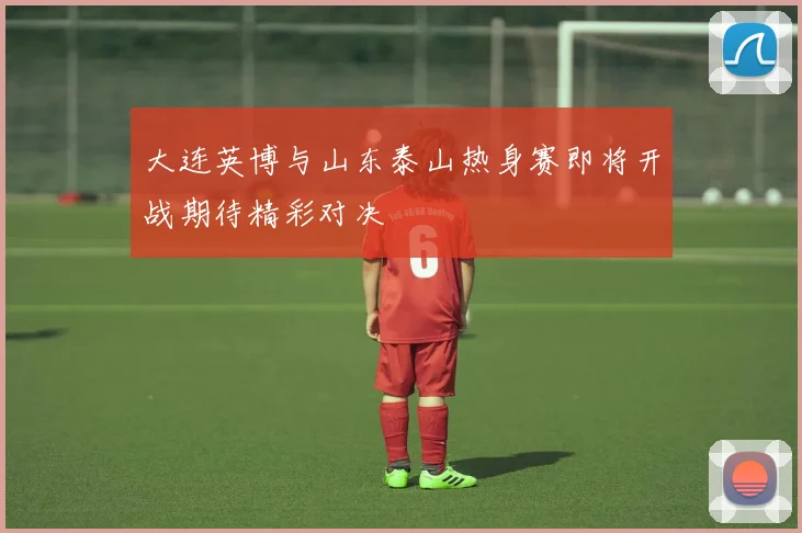 大连英博与山东泰山热身赛即将开战期待精彩对决