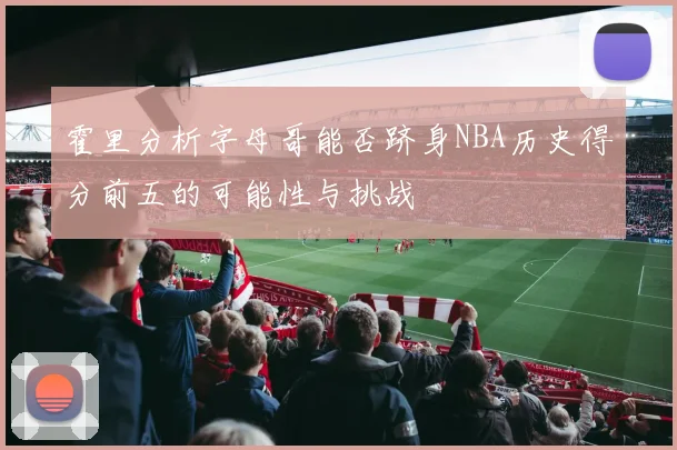 霍里分析字母哥能否跻身NBA历史得分前五的可能性与挑战