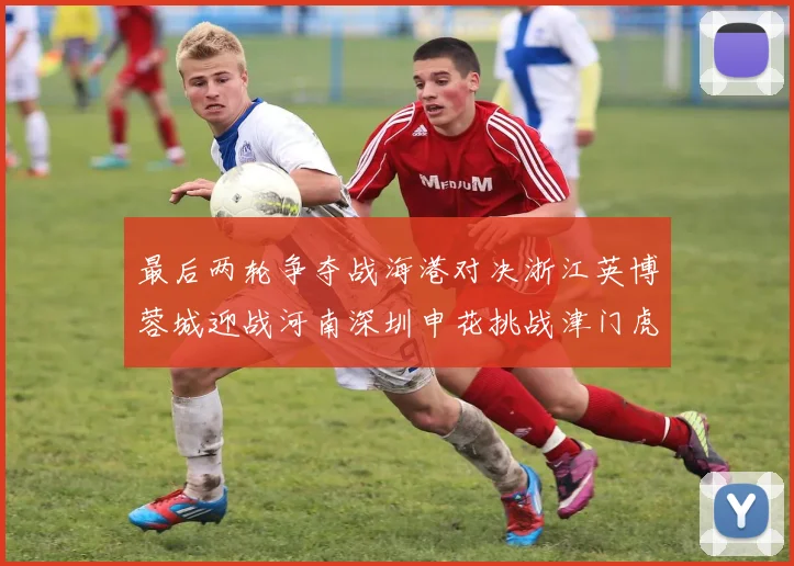 最后两轮争夺战海港对决浙江英博蓉城迎战河南深圳申花挑战津门虎