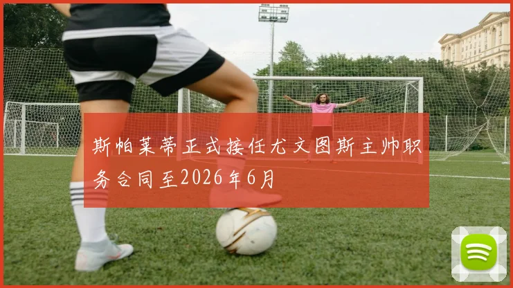 斯帕莱蒂正式接任尤文图斯主帅职务合同至2026年6月