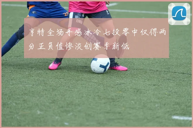 亨特全场手感冰冷七投零中仅得两分正负值惨淡创赛季新低