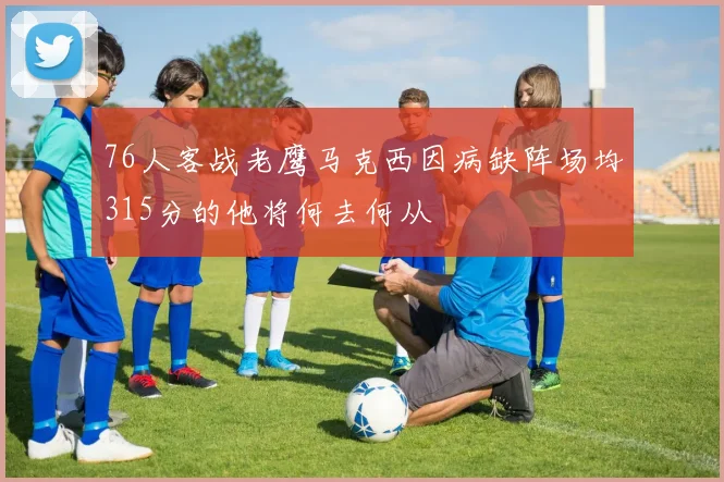 76人客战老鹰马克西因病缺阵场均315分的他将何去何从