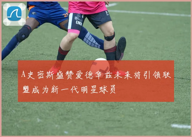 A史密斯盛赞爱德华兹未来将引领联盟成为新一代明星球员