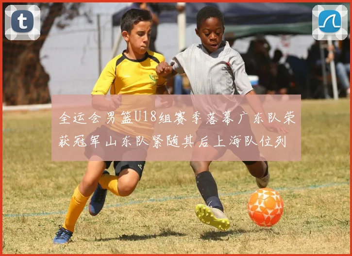 全运会男篮U18组赛季落幕广东队荣获冠军山东队紧随其后上海队位列第三