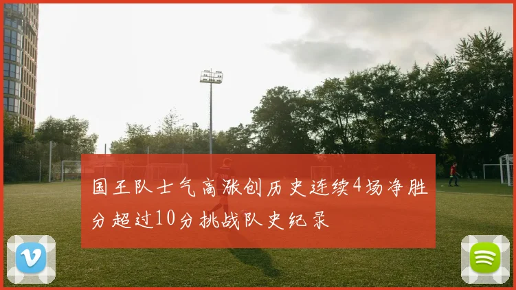国王队士气高涨创历史连续4场净胜分超过10分挑战队史纪录